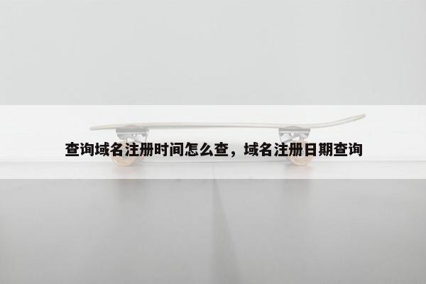 查询域名注册时间怎么查，域名注册日期查询
