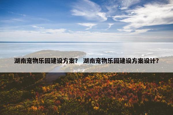 湖南宠物乐园建设方案？ 湖南宠物乐园建设方案设计？