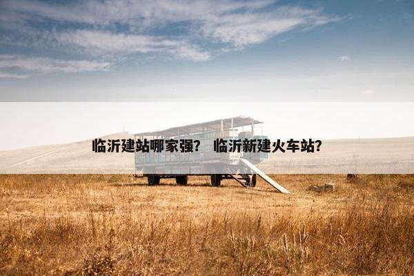 临沂建站哪家强？ 临沂新建火车站？
