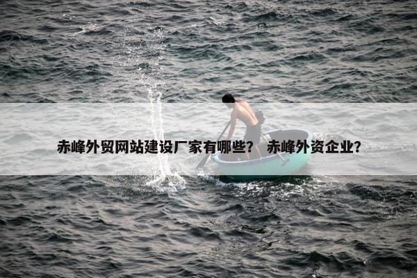 赤峰外贸网站建设厂家有哪些？ 赤峰外资企业？