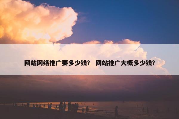 网站网络推广要多少钱？ 网站推广大概多少钱？