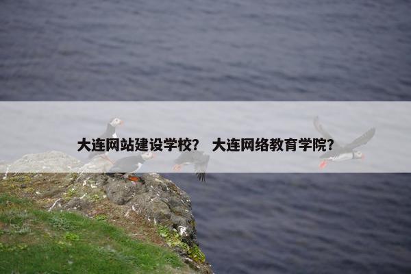 大连网站建设学校？ 大连网络教育学院？