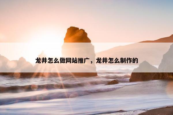 龙井怎么做网站推广，龙井怎么制作的