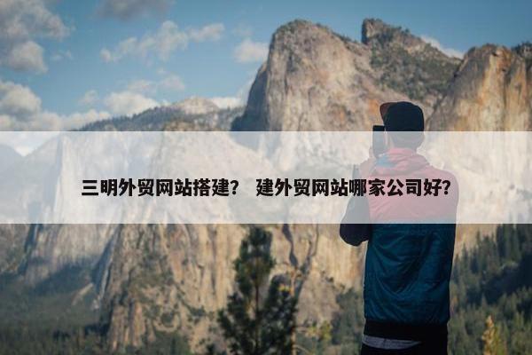 三明外贸网站搭建？ 建外贸网站哪家公司好？