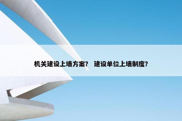 机关建设上墙方案？ 建设单位上墙制度？