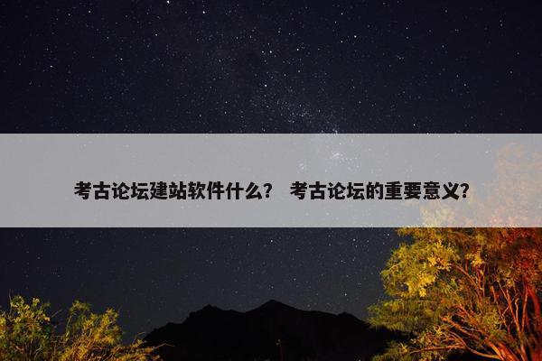 考古论坛建站软件什么？ 考古论坛的重要意义？