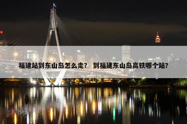 福建站到东山岛怎么走？ 到福建东山岛高铁哪个站？