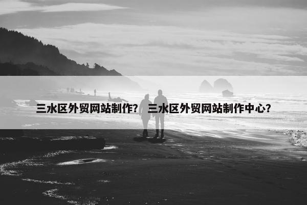 三水区外贸网站制作？ 三水区外贸网站制作中心？