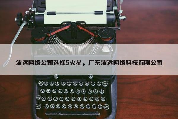 清远网络公司选择5火星，广东清远网络科技有限公司