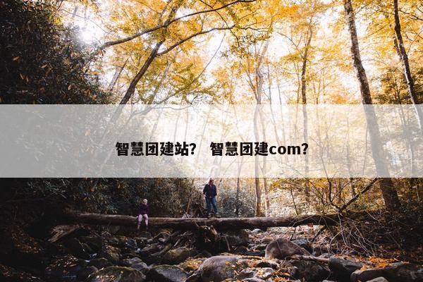 智慧团建站？ 智慧团建com？