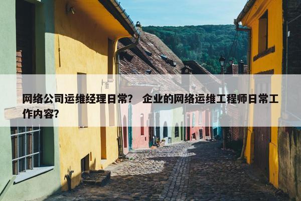 网络公司运维经理日常？ 企业的网络运维工程师日常工作内容？