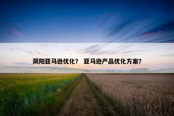 简阳亚马逊优化？ 亚马逊产品优化方案？