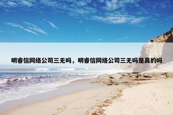 明睿信网络公司三无吗，明睿信网络公司三无吗是真的吗