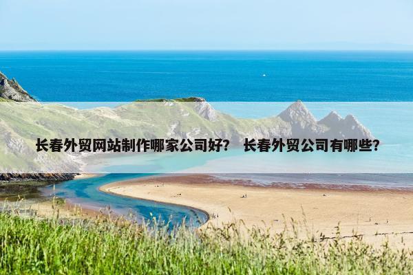 长春外贸网站制作哪家公司好？ 长春外贸公司有哪些？