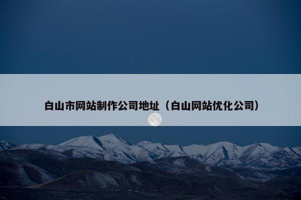 白山市网站制作公司地址（白山网站优化公司）