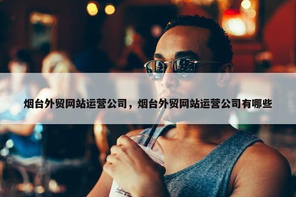 烟台外贸网站运营公司，烟台外贸网站运营公司有哪些