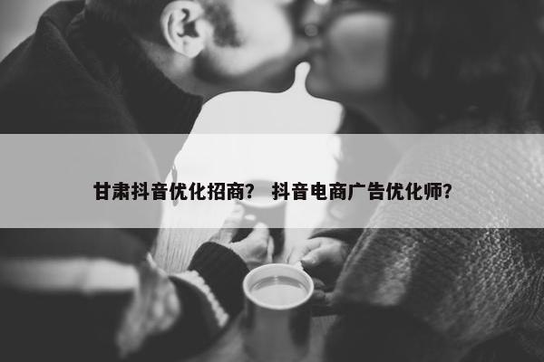 甘肃抖音优化招商？ 抖音电商广告优化师？