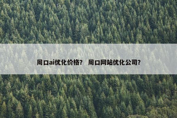 周口ai优化价格？ 周口网站优化公司？