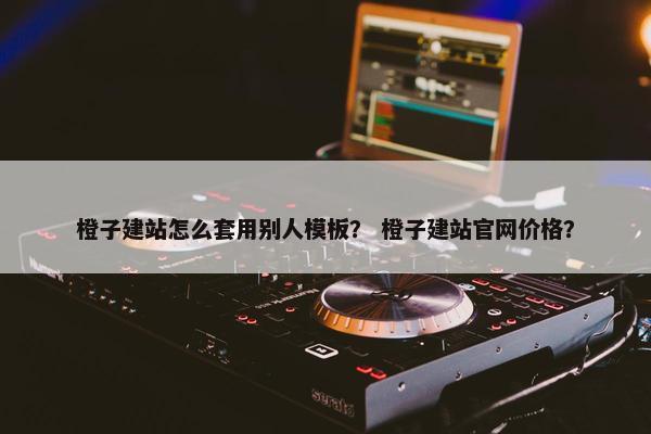 橙子建站怎么套用别人模板？ 橙子建站官网价格？