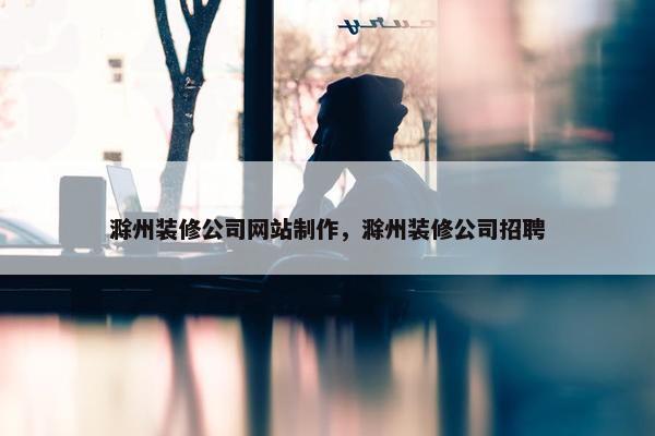 滁州装修公司网站制作，滁州装修公司招聘
