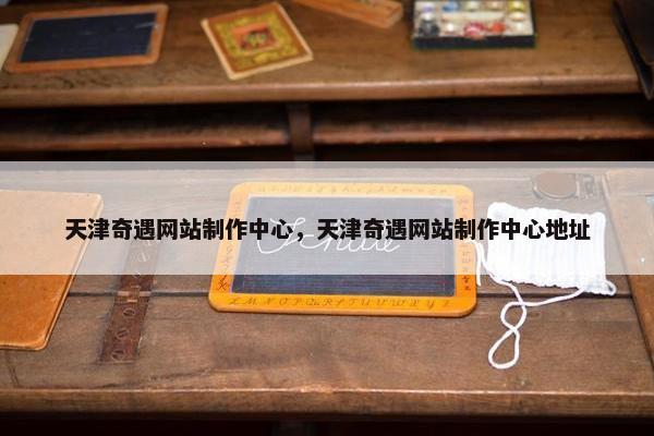 天津奇遇网站制作中心，天津奇遇网站制作中心地址