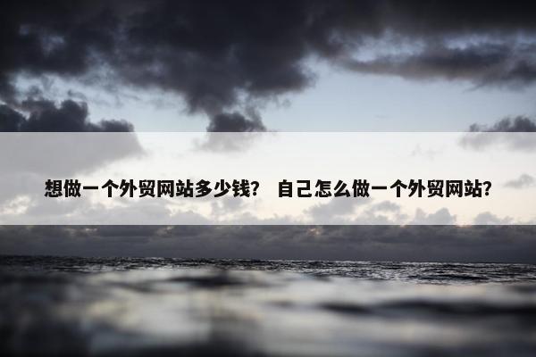 想做一个外贸网站多少钱？ 自己怎么做一个外贸网站？