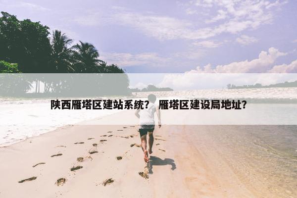 陕西雁塔区建站系统？ 雁塔区建设局地址？