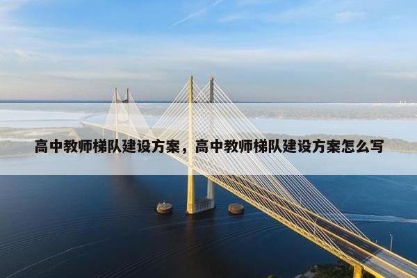 高中教师梯队建设方案，高中教师梯队建设方案怎么写