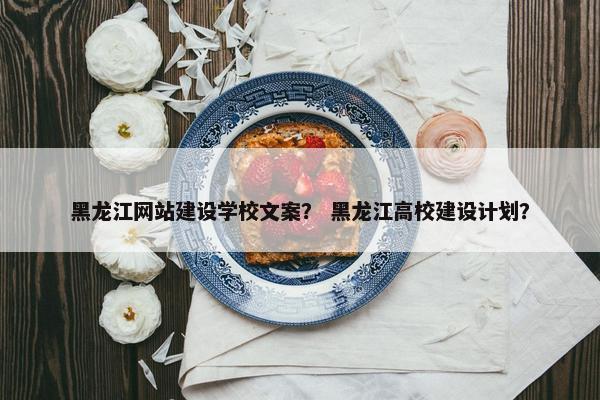 黑龙江网站建设学校文案？ 黑龙江高校建设计划？