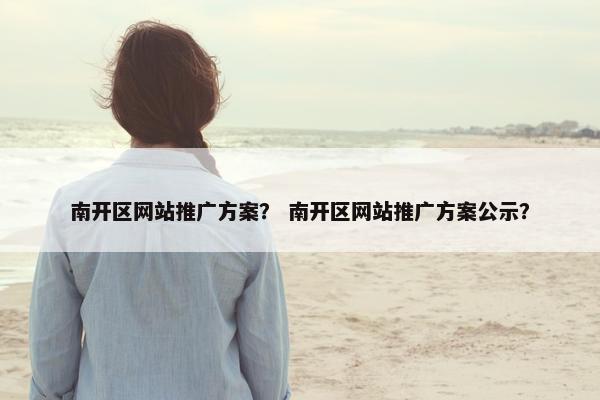 南开区网站推广方案？ 南开区网站推广方案公示？