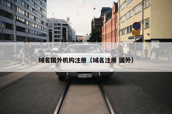 域名国外机构注册（域名注册 国外）
