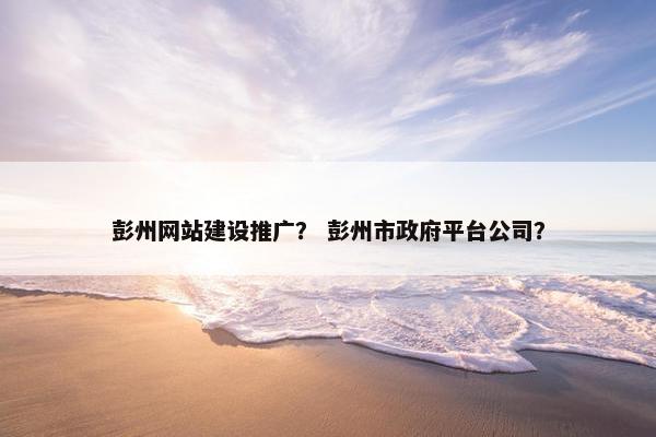彭州网站建设推广？ 彭州市政府平台公司？