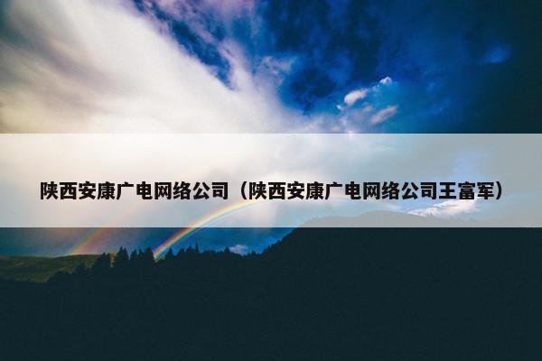 陕西安康广电网络公司（陕西安康广电网络公司王富军）