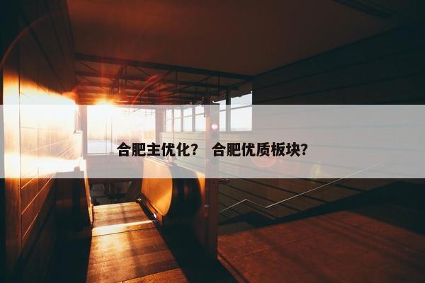合肥主优化？ 合肥优质板块？