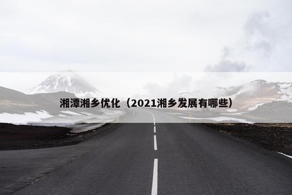 湘潭湘乡优化（2021湘乡发展有哪些）