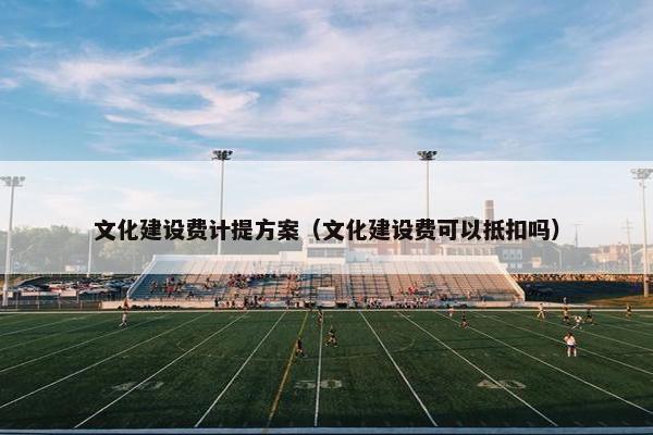 文化建设费计提方案（文化建设费可以抵扣吗）