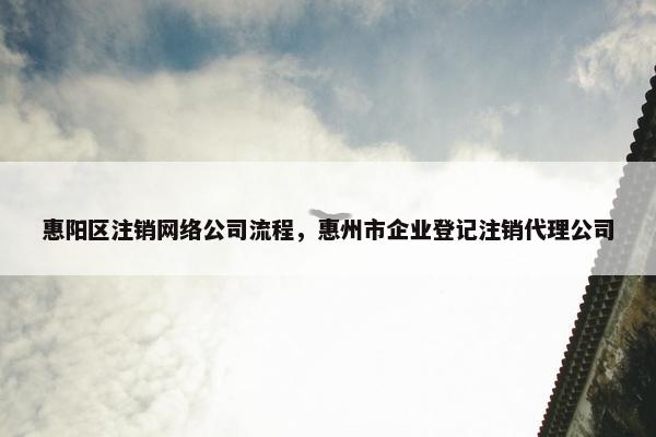 惠阳区注销网络公司流程，惠州市企业登记注销代理公司