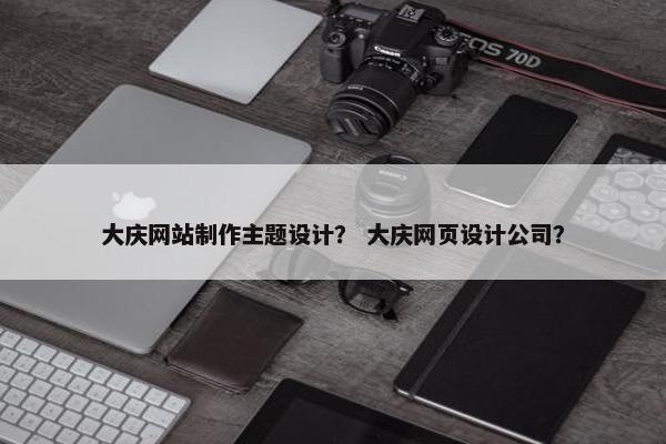 大庆网站制作主题设计？ 大庆网页设计公司？