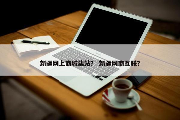 新疆网上商城建站？ 新疆网商互联？