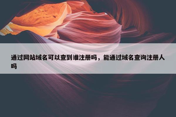通过网站域名可以查到谁注册吗，能通过域名查询注册人吗