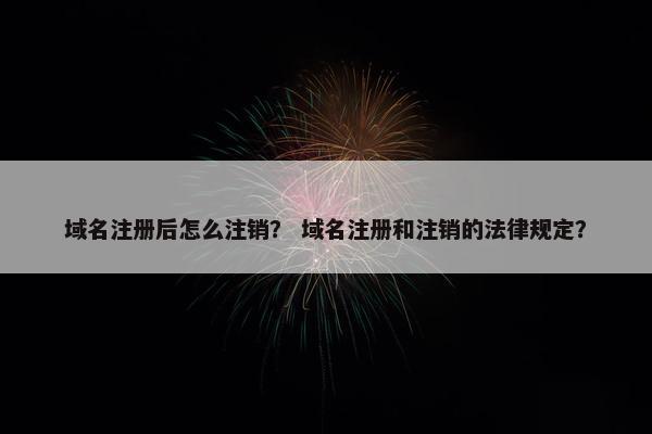 域名注册后怎么注销？ 域名注册和注销的法律规定？