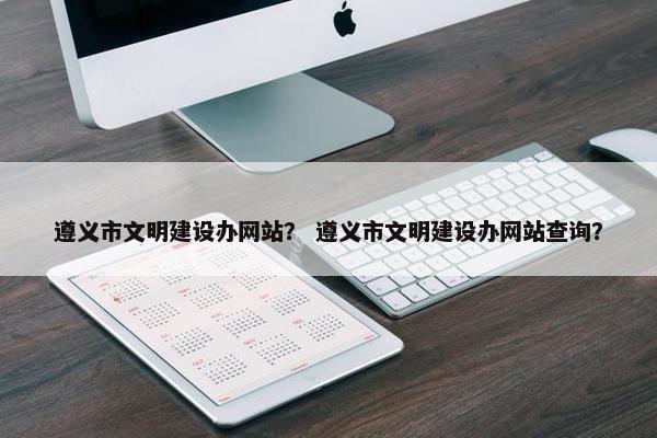 遵义市文明建设办网站？ 遵义市文明建设办网站查询？