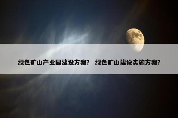 绿色矿山产业园建设方案？ 绿色矿山建设实施方案？