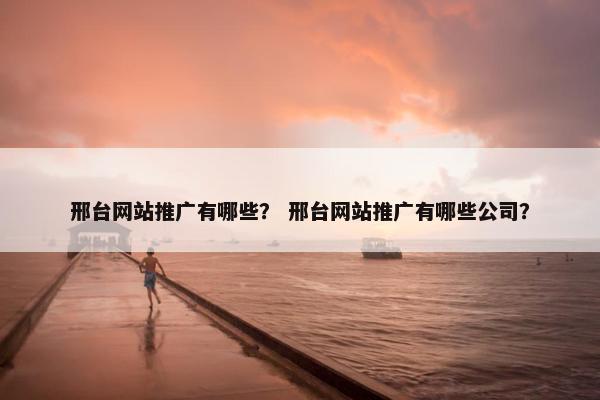 邢台网站推广有哪些？ 邢台网站推广有哪些公司？