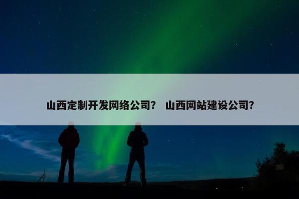山西定制开发网络公司？ 山西网站建设公司？