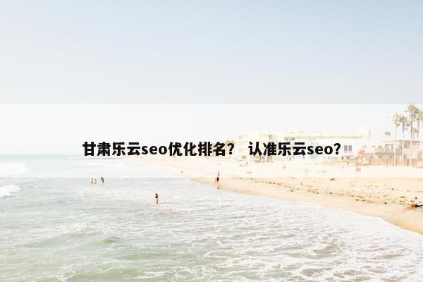 甘肃乐云seo优化排名？ 认准乐云seo？