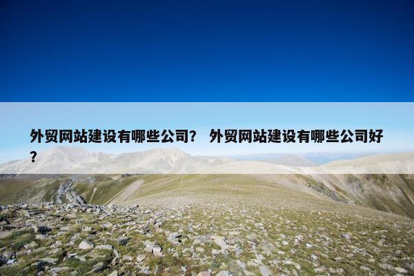 外贸网站建设有哪些公司？ 外贸网站建设有哪些公司好？