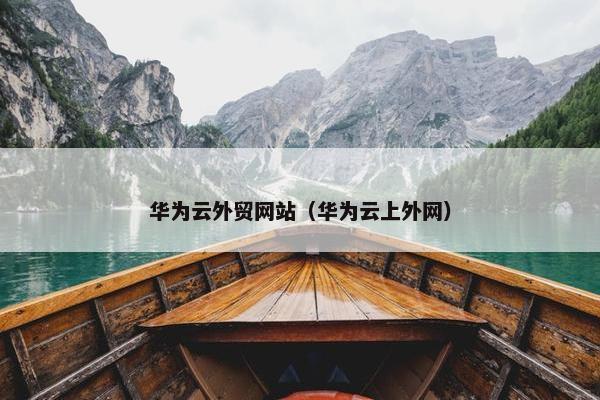 华为云外贸网站（华为云上外网）