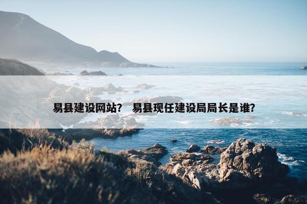 易县建设网站？ 易县现任建设局局长是谁？