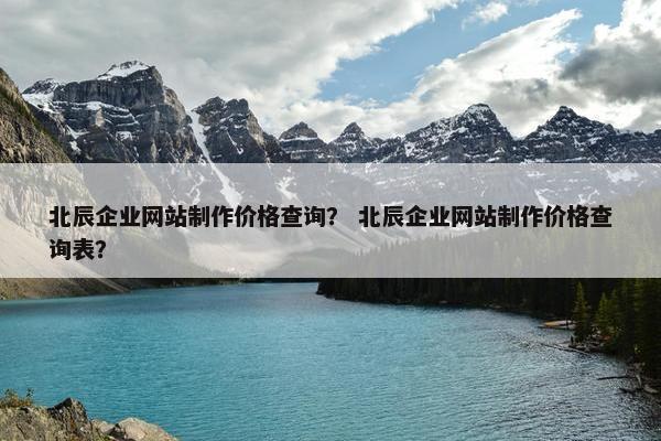 北辰企业网站制作价格查询？ 北辰企业网站制作价格查询表？